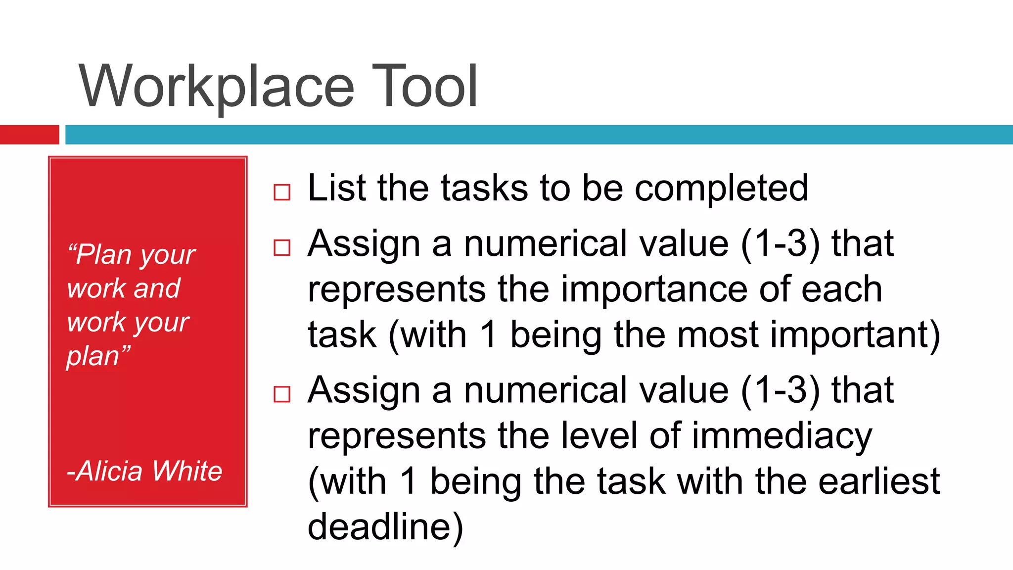 Workplace Tool
“Plan your
work and
work your
plan”
-Alicia White
 List the tasks to be completed
 Assign a numerical value (1-3) that
represents the importance of each
task (with 1 being the most important)
 Assign a numerical value (1-3) that
represents the level of immediacy
(with 1 being the task with the earliest
deadline)
 