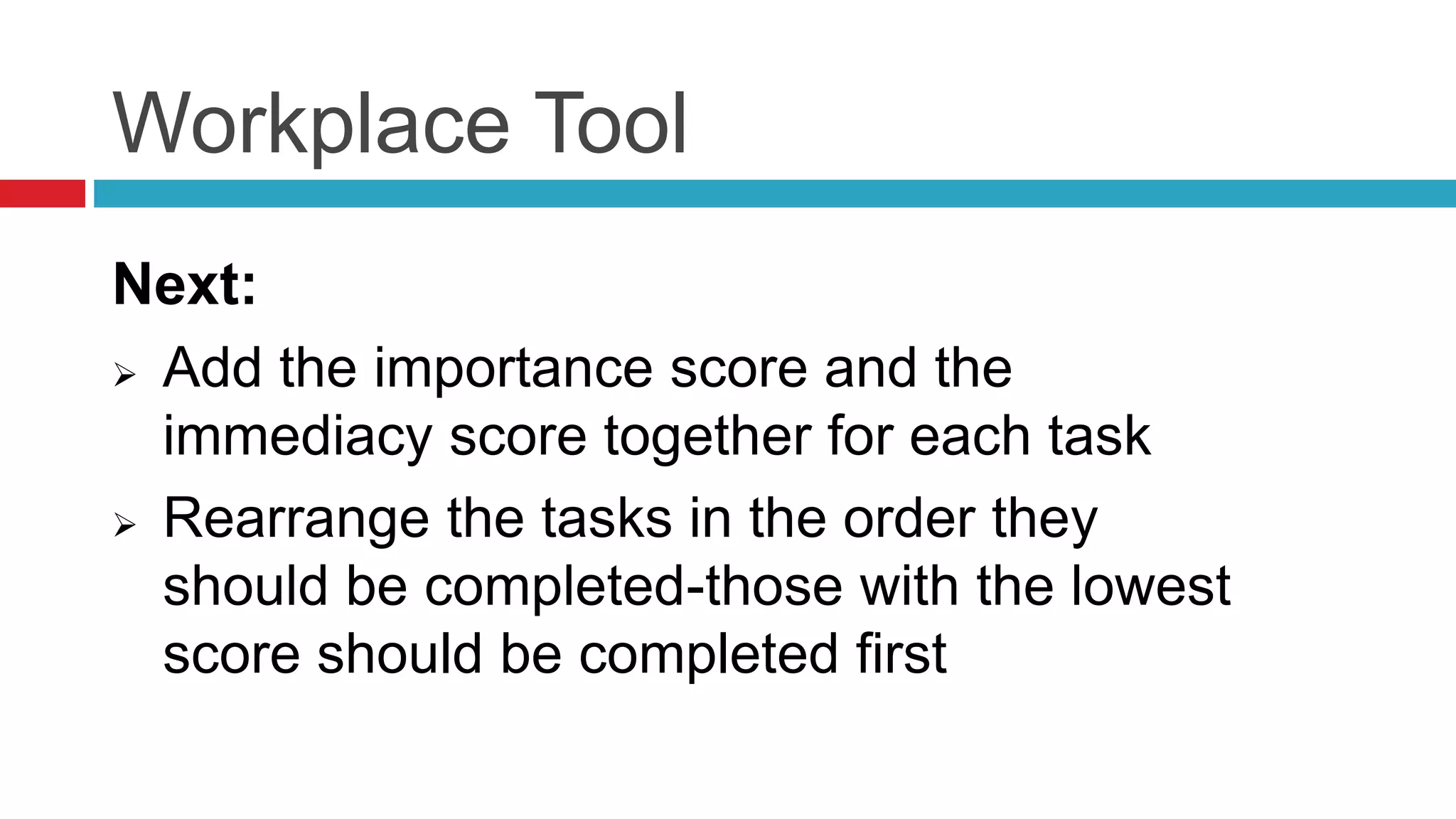 Workplace Tool
Next:
 Add the importance score and the
immediacy score together for each task
 Rearrange the tasks in the order they
should be completed-those with the lowest
score should be completed first
 