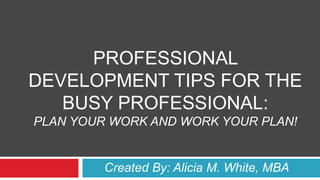 PROFESSIONAL
DEVELOPMENT TIPS FOR THE
BUSY PROFESSIONAL:
PLAN YOUR WORK AND WORK YOUR PLAN!
Created By: Alicia M. White, MBA
 