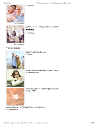 6/11/2019 Professional Diploma in Project Management - Course Gate
https://coursegate.co.uk/course/professional-diploma-in-project-management/ 12/13
( 8 REVIEWS )
530 STUDENTS
( 1 REVIEWS )
Diploma in HR and Payroll Management
469 STUDENTS

VIDEO COURSES
Adult Psychology Course
BY ADMIN
Advanced Diploma in Psychology Level 4
BY ANDREW JONES
An Introduction to PCs Using Windows 8
BY NEAL SMITH
An Introduction to Windows Vista for End Users
BY COURSE GATE
 