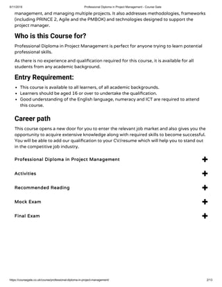 6/11/2019 Professional Diploma in Project Management - Course Gate
https://coursegate.co.uk/course/professional-diploma-in-project-management/ 2/13
management, and managing multiple projects. It also addresses methodologies, frameworks
(including PRINCE 2, Agile and the PMBOK) and technologies designed to support the
project manager. 
Who is this Course for?
Professional Diploma in Project Management is perfect for anyone trying to learn potential
professional skills.
As there is no experience and quali cation required for this course, it is available for all
students from any academic background.
Entry Requirement:
This course is available to all learners, of all academic backgrounds.
Learners should be aged 16 or over to undertake the quali cation.
Good understanding of the English language, numeracy and ICT are required to attend
this course.
Career path
This course opens a new door for you to enter the relevant job market and also gives you the
opportunity to acquire extensive knowledge along with required skills to become successful.
You will be able to add our quali cation to your CV/resume which will help you to stand out
in the competitive job industry.
Professional Diploma in Project Management 
Activities 
Recommended Reading 
Mock Exam 
Final Exam 
 