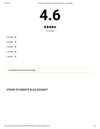 6/11/2019 Professional Diploma in Project Management - Course Gate
https://coursegate.co.uk/course/professional-diploma-in-project-management/ 3/13
OTHER STUDENTS ALSO BOUGHT
4.6
6 ratings

5 STARS
4 STARS
3 STARS
2 STARS
1 STARS
0
0
0
0
0
NO REVIEWS FOUND FOR THIS COURSE.
 