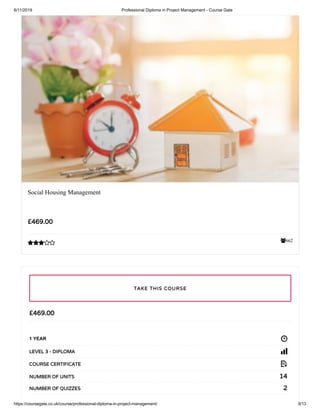 6/11/2019 Professional Diploma in Project Management - Course Gate
https://coursegate.co.uk/course/professional-diploma-in-project-management/ 9/13
662
Social Housing Management
£469.00

£469.00
1 YEAR
LEVEL 3 - DIPLOMA
COURSE CERTIFICATE
14NUMBER OF UNITS
2NUMBER OF QUIZZES
TAKE THIS COURSE
 