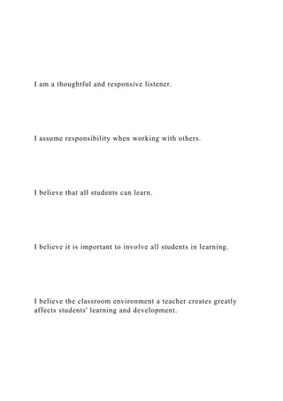 I am a thoughtful and responsive listener.
I assume responsibility when working with others.
I believe that all students can learn.
I believe it is important to involve all students in learning.
I believe the classroom environment a teacher creates greatly
affects students' learning and development.
 