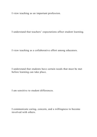 I view teaching as an important profession.
I understand that teachers’ expectations affect student learning.
I view teaching as a collaborative effort among educators.
I understand that students have certain needs that must be met
before learning can take place.
I am sensitive to student differences.
I communicate caring, concern, and a willingness to become
involved with others.
 