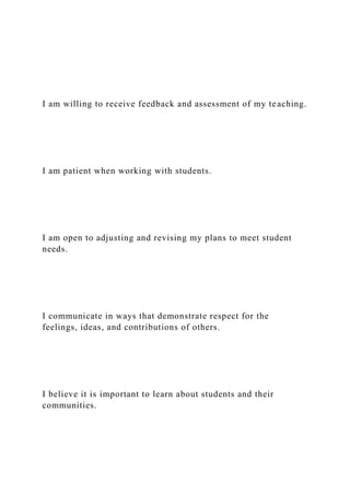 I am willing to receive feedback and assessment of my teaching.
I am patient when working with students.
I am open to adjusting and revising my plans to meet student
needs.
I communicate in ways that demonstrate respect for the
feelings, ideas, and contributions of others.
I believe it is important to learn about students and their
communities.
 