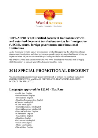 100% APPROVED Certified document translation services 
and notarized document translation services for Immigration 
(USCIS), courts, foreign governments and educational 
Institutions 
As the Homeland Security agency becomes more involved in approving the submission of your 
documents to immigration and other government agencies, accuracy, dependability and pricing are 
important issues for you to consider when purchasing certified translated documents. 
We at WorldAccess Translations understand your needs and offer our dedicated team of highly 
skilled translators to translate your official documents at low costs. 
2014 SPECIAL PROMOTIONAL DISCOUNT 
We are continuing our promotional special for the month of October for certificate translations 
(BIRTH CERTIFICATES, MARRIAGE CERTIFICATES, TRANSCRIPTS, DIPLOMAS, 
DIVORCE DECREES, ETC.) 
Languages approved for $20.00 - Flat Rate 
- Arabic into English 
- Belarusian into English 
- Bosnian into English 
- Brazilian Portuguese into English 
- Croatian into English 
- Czech into English 
- French (Canadian) into English 
- French (European) into English 
- French Creole into English 
- German into English 
- Gujarati into English 
- Hindi into English 
- Indonesian into English 
- Italian into English 
- Malay into English 
- Marathi into English 
 