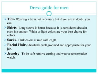 Dress guide for men Ties -  Wearing a tie is not necessary but if you are in doubt, you can.  Shirts -  Long sleeve is better because It is considered dressier even in summer. White or light colors are your best choice for colors. Socks -  Dark colors at mid calf length. Facial Hair - Should be well groomed and appropriate for your job. Jewelry -  To be safe remove earring and wear a conservative watch. 
