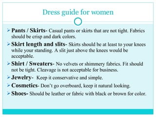 Dress guide for women Pants /  Skirts -   Casual pants or skirts that are not tight. Fabrics should be crisp and dark colors. Skirt length and slits -  Skirts should be at least to your knees while your standing. A slit just above the knees would be acceptable. Shirt / Sweaters -  No velvets or shimmery fabrics. Fit should not be tight. Cleavage is not acceptable for business. Jewelry -  Keep it conservative and simple. Cosmetics - Don’t go overboard, keep it natural looking. Shoes-  Should be leather or fabric with black or brown for color. 