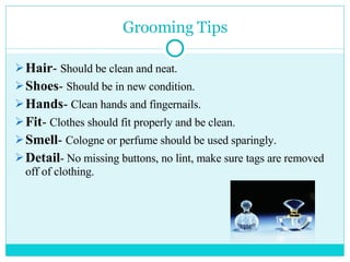 Grooming Tips Hair -  Should be clean and neat. Shoes -  Should be in new condition. Hands -  Clean hands and fingernails. Fit -  Clothes should fit properly and be clean. Smell -  Cologne or perfume should be used sparingly. Detail - No missing buttons, no lint, make sure tags are removed off of clothing. 