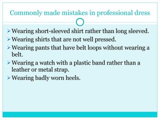 Commonly made mistakes in professional dress Wearing short-sleeved shirt rather than long sleeved. Wearing shirts that are not well pressed. Wearing pants that have belt loops without wearing a belt. Wearing a watch with a plastic band rather than a leather or metal strap. Wearing badly worn heels. 