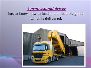 A professional driver
has to know, how to load and unload the goods
which is delivered.
 