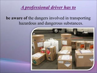 A professional driver has to
be aware of the dangers involved in transporting
hazardous and dangerous substances.
 