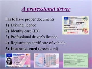 A professional driver
has to have proper documents:
1) Driving licence
2) Identity card (ID)
3) Professional driver´s licence
4) Registration certificate of vehicle
5) Insurance card (green card)
 