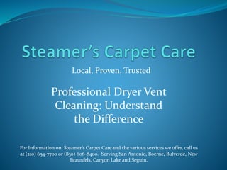 Local, Proven, Trusted
For Information on Steamer’s Carpet Care and the various services we offer, call us
at (210) 654-7700 or (830) 606-8400. Serving San Antonio, Boerne, Bulverde, New
Braunfels, Canyon Lake and Seguin.
Professional Dryer Vent
Cleaning: Understand
the Difference
 