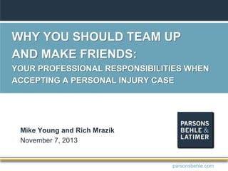 WHY YOU SHOULD TEAM UP
AND MAKE FRIENDS:
YOUR PROFESSIONAL RESPONSIBILITIES WHEN
ACCEPTING A PERSONAL INJURY CASE
Mike Young and Rich Mrazik
November 7, 2013
parsonsbehle.com
 