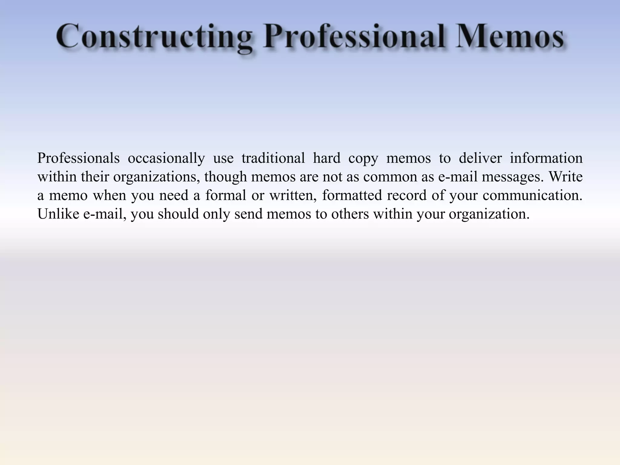 Professionals occasionally use traditional hard copy memos to deliver information
within their organizations, though memos are not as common as e-mail messages. Write
a memo when you need a formal or written, formatted record of your communication.
Unlike e-mail, you should only send memos to others within your organization.
 