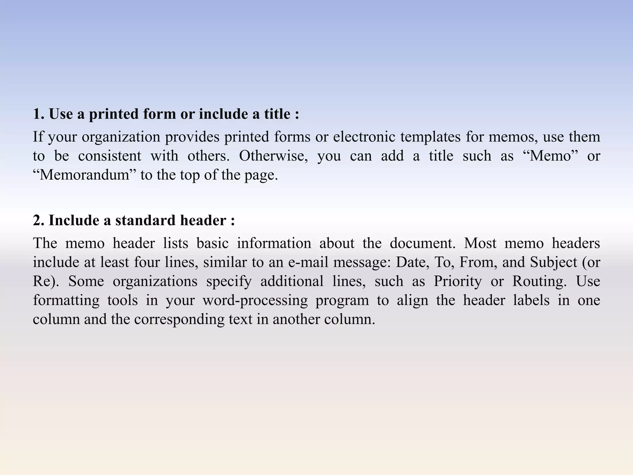 1. Use a printed form or include a title :
If your organization provides printed forms or electronic templates for memos, use them
to be consistent with others. Otherwise, you can add a title such as ―Memo‖ or
―Memorandum‖ to the top of the page.
2. Include a standard header :
The memo header lists basic information about the document. Most memo headers
include at least four lines, similar to an e-mail message: Date, To, From, and Subject (or
Re). Some organizations specify additional lines, such as Priority or Routing. Use
formatting tools in your word-processing program to align the header labels in one
column and the corresponding text in another column.
 