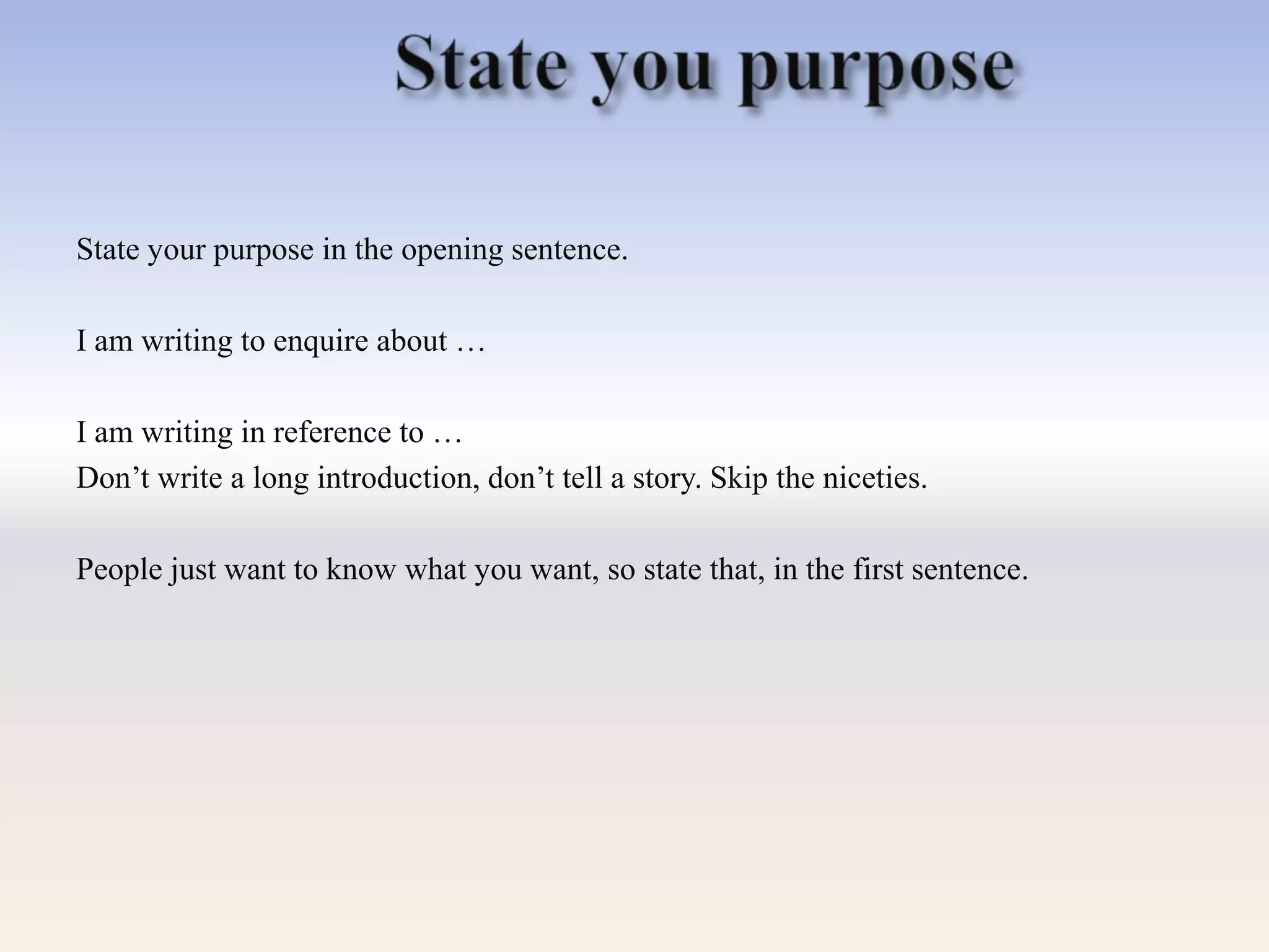 State your purpose in the opening sentence.
I am writing to enquire about …
I am writing in reference to …
Don‘t write a long introduction, don‘t tell a story. Skip the niceties.
People just want to know what you want, so state that, in the first sentence.
 