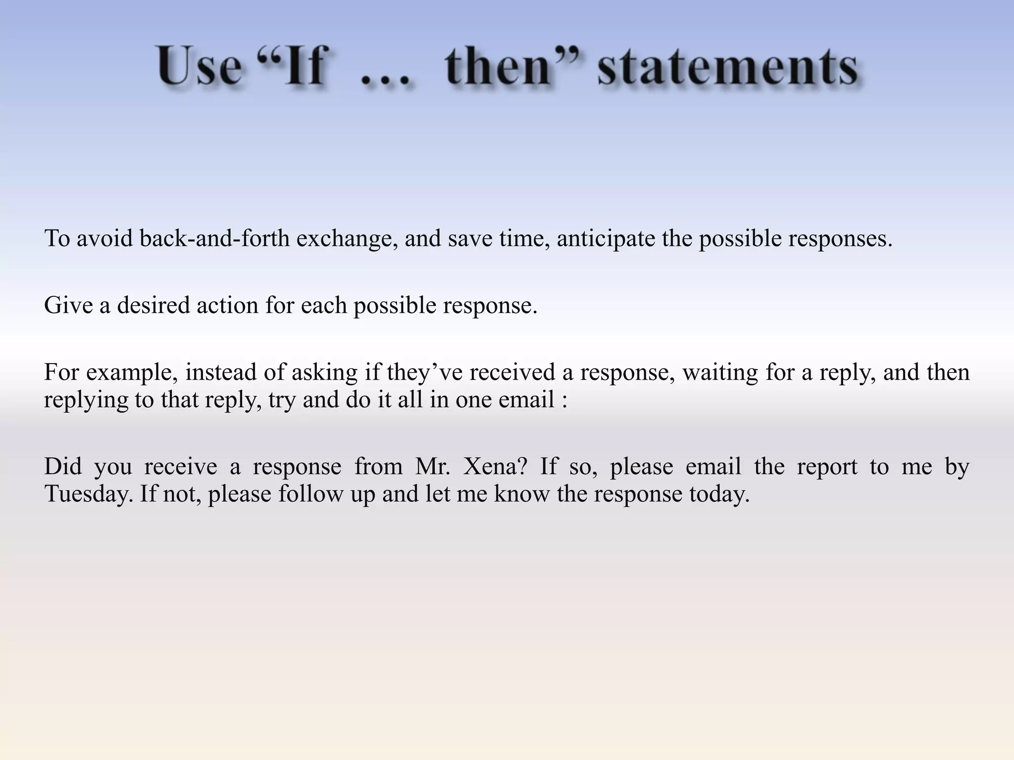 To avoid back-and-forth exchange, and save time, anticipate the possible responses.
Give a desired action for each possible response.
For example, instead of asking if they‘ve received a response, waiting for a reply, and then
replying to that reply, try and do it all in one email :
Did you receive a response from Mr. Xena? If so, please email the report to me by
Tuesday. If not, please follow up and let me know the response today.
 