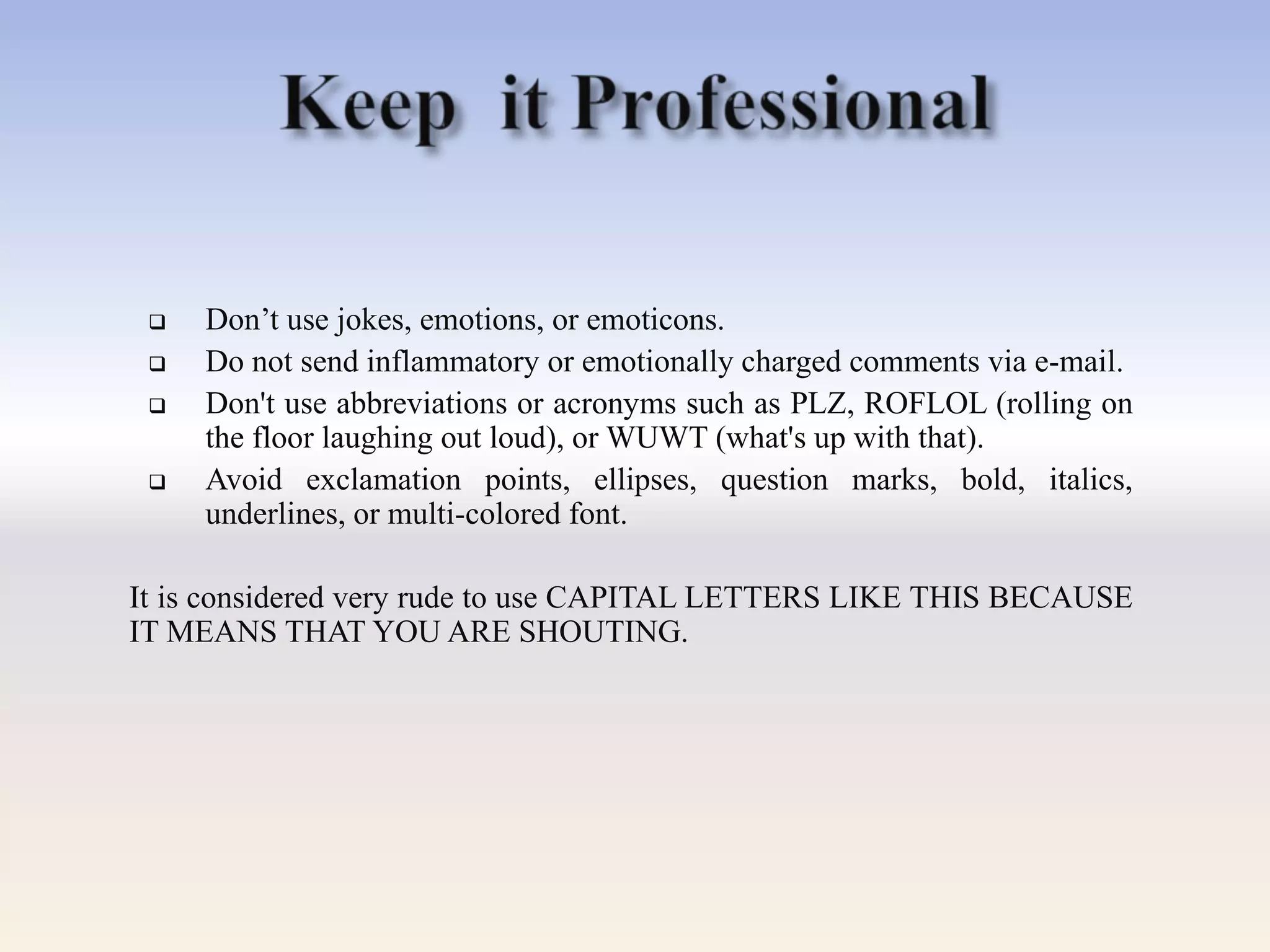  Don‘t use jokes, emotions, or emoticons.
 Do not send inflammatory or emotionally charged comments via e-mail.
 Don't use abbreviations or acronyms such as PLZ, ROFLOL (rolling on
the floor laughing out loud), or WUWT (what's up with that).
 Avoid exclamation points, ellipses, question marks, bold, italics,
underlines, or multi-colored font.
It is considered very rude to use CAPITAL LETTERS LIKE THIS BECAUSE
IT MEANS THAT YOU ARE SHOUTING.
 