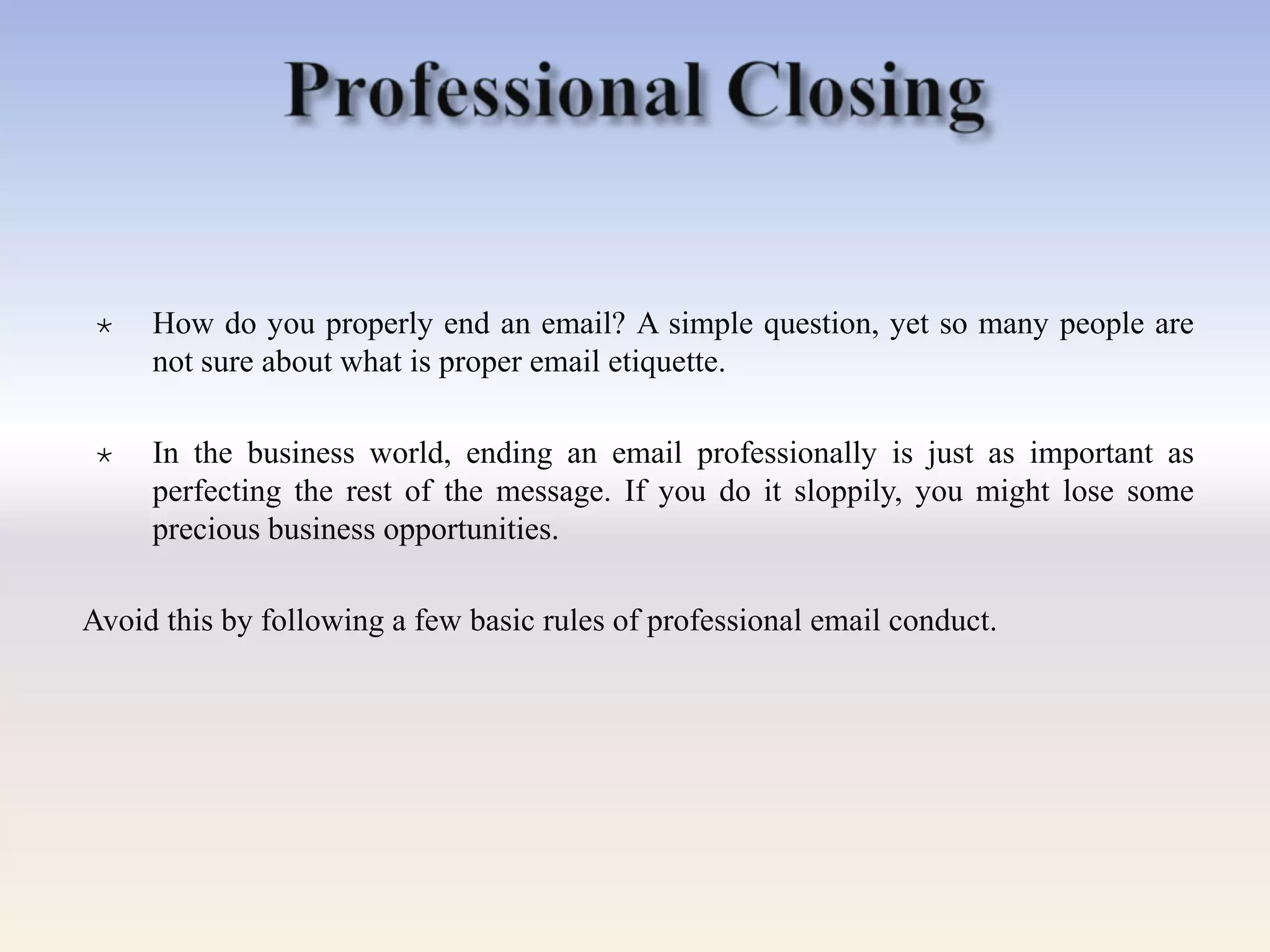  How do you properly end an email? A simple question, yet so many people are
not sure about what is proper email etiquette.
 In the business world, ending an email professionally is just as important as
perfecting the rest of the message. If you do it sloppily, you might lose some
precious business opportunities.
Avoid this by following a few basic rules of professional email conduct.
 