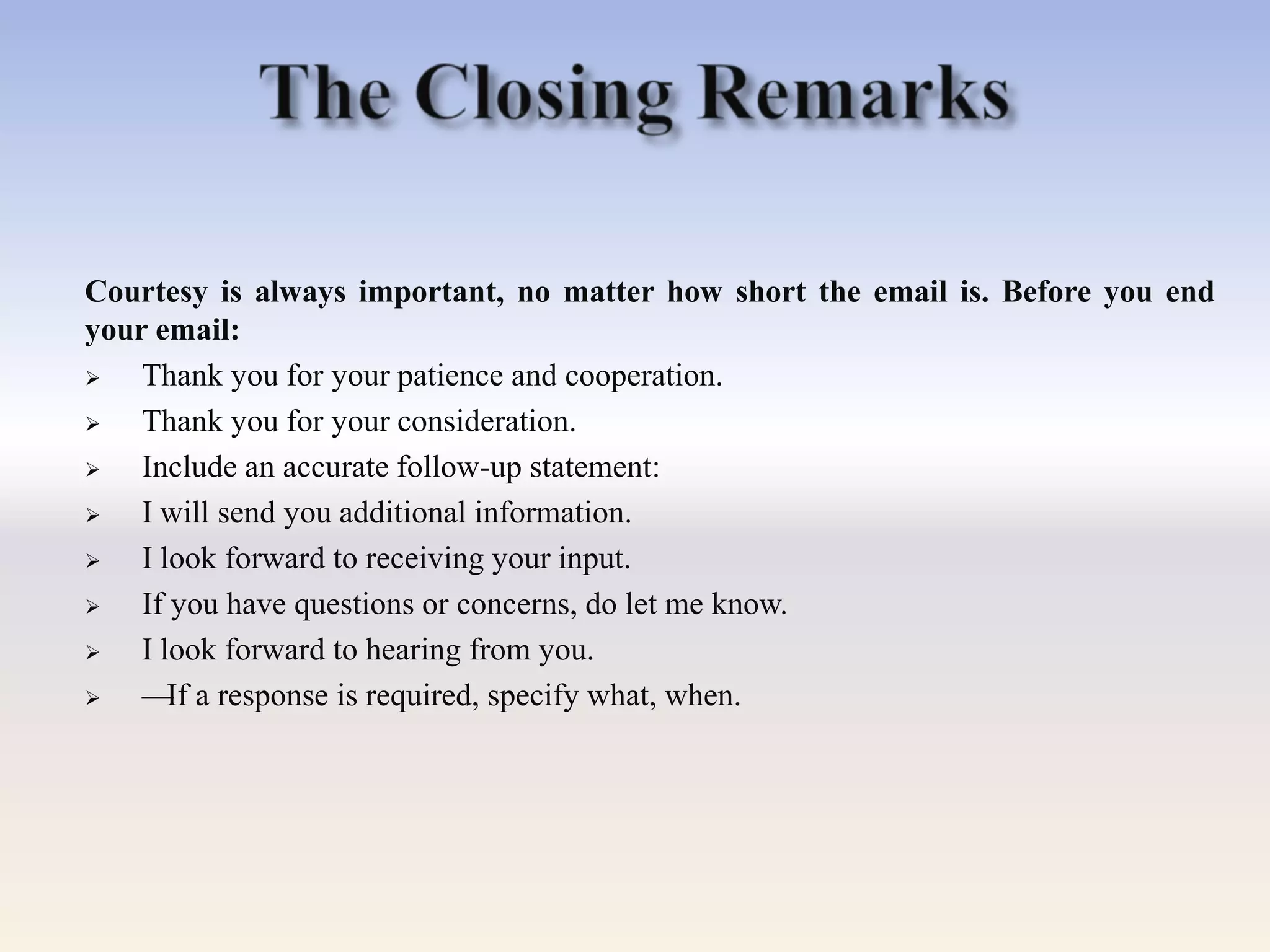 Courtesy is always important, no matter how short the email is. Before you end
your email:
 Thank you for your patience and cooperation.
 Thank you for your consideration.
 Include an accurate follow-up statement:
 I will send you additional information.
 I look forward to receiving your input.
 If you have questions or concerns, do let me know.
 I look forward to hearing from you.
 —If a response is required, specify what, when.
 