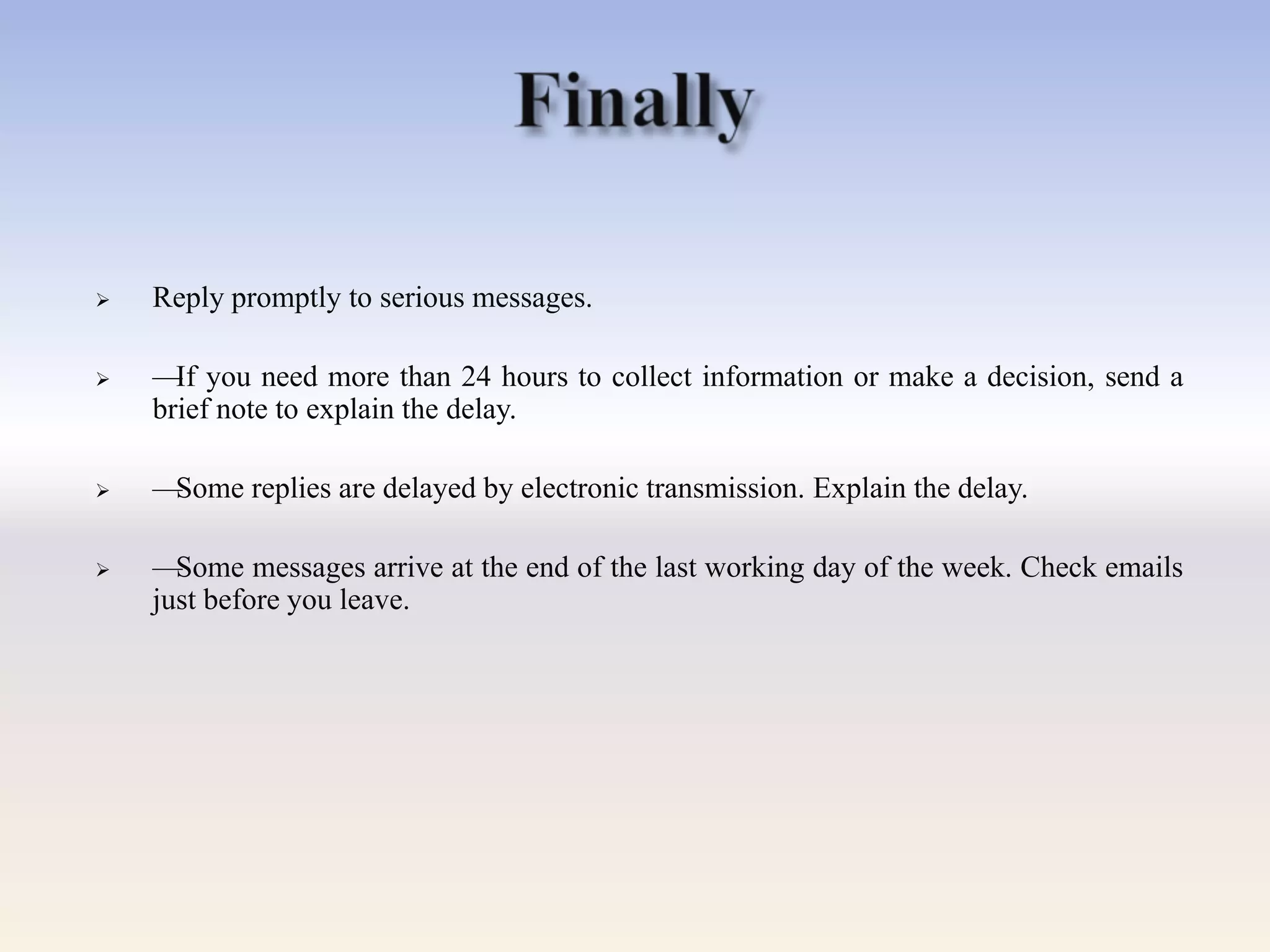  Reply promptly to serious messages.
 —If you need more than 24 hours to collect information or make a decision, send a
brief note to explain the delay.
 —Some replies are delayed by electronic transmission. Explain the delay.
 —Some messages arrive at the end of the last working day of the week. Check emails
just before you leave.
 