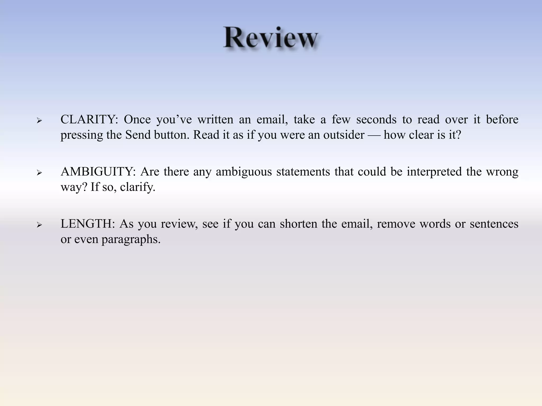  CLARITY: Once you‘ve written an email, take a few seconds to read over it before
pressing the Send button. Read it as if you were an outsider — how clear is it?
 AMBIGUITY: Are there any ambiguous statements that could be interpreted the wrong
way? If so, clarify.
 LENGTH: As you review, see if you can shorten the email, remove words or sentences
or even paragraphs.
 