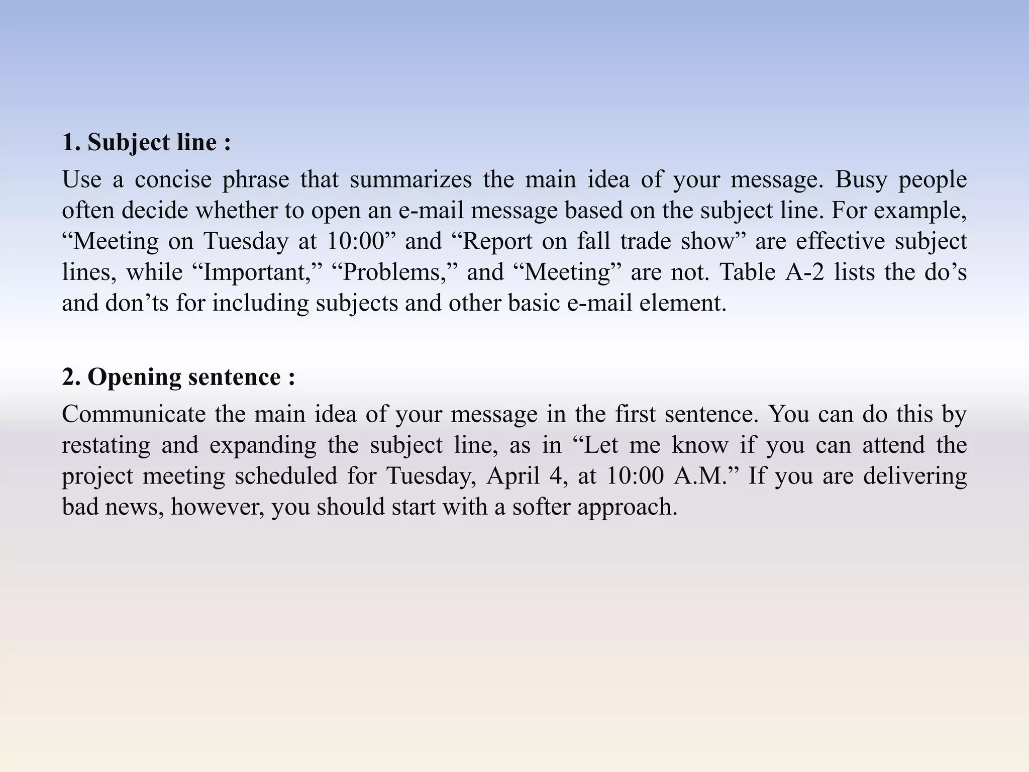 1. Subject line :
Use a concise phrase that summarizes the main idea of your message. Busy people
often decide whether to open an e-mail message based on the subject line. For example,
―Meeting on Tuesday at 10:00‖ and ―Report on fall trade show‖ are effective subject
lines, while ―Important,‖ ―Problems,‖ and ―Meeting‖ are not. Table A-2 lists the do‘s
and don‘ts for including subjects and other basic e-mail element.
2. Opening sentence :
Communicate the main idea of your message in the first sentence. You can do this by
restating and expanding the subject line, as in ―Let me know if you can attend the
project meeting scheduled for Tuesday, April 4, at 10:00 A.M.‖ If you are delivering
bad news, however, you should start with a softer approach.
 