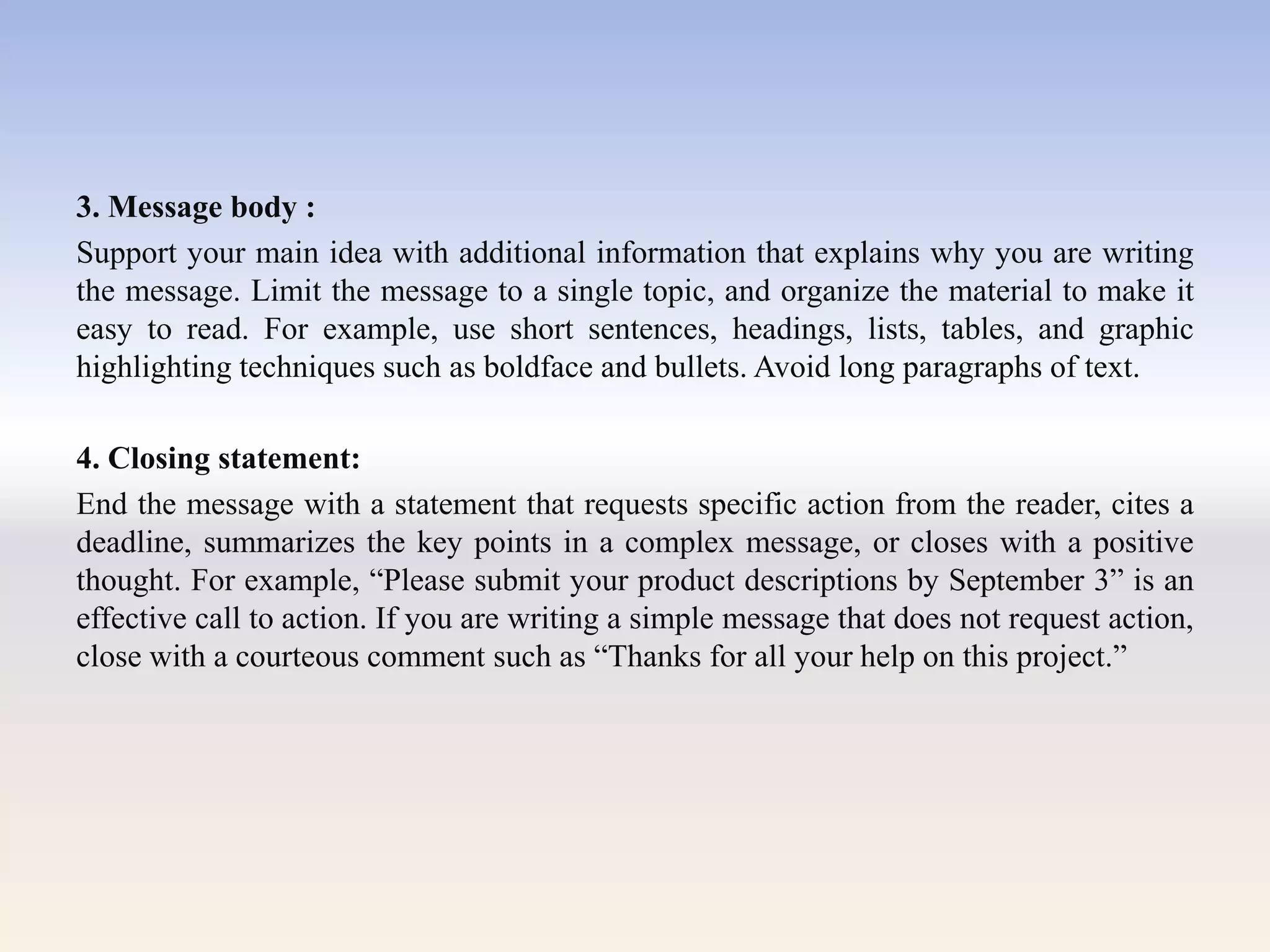 3. Message body :
Support your main idea with additional information that explains why you are writing
the message. Limit the message to a single topic, and organize the material to make it
easy to read. For example, use short sentences, headings, lists, tables, and graphic
highlighting techniques such as boldface and bullets. Avoid long paragraphs of text.
4. Closing statement:
End the message with a statement that requests specific action from the reader, cites a
deadline, summarizes the key points in a complex message, or closes with a positive
thought. For example, ―Please submit your product descriptions by September 3‖ is an
effective call to action. If you are writing a simple message that does not request action,
close with a courteous comment such as ―Thanks for all your help on this project.‖
 