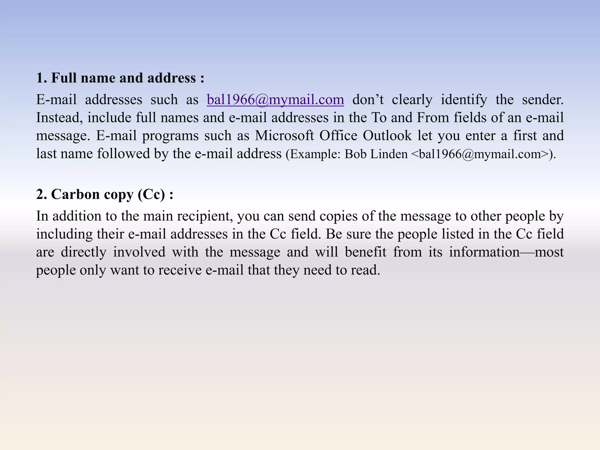 1. Full name and address :
E-mail addresses such as bal1966@mymail.com don‘t clearly identify the sender.
Instead, include full names and e-mail addresses in the To and From fields of an e-mail
message. E-mail programs such as Microsoft Office Outlook let you enter a first and
last name followed by the e-mail address (Example: Bob Linden <bal1966@mymail.com>).
2. Carbon copy (Cc) :
In addition to the main recipient, you can send copies of the message to other people by
including their e-mail addresses in the Cc field. Be sure the people listed in the Cc field
are directly involved with the message and will benefit from its information—most
people only want to receive e-mail that they need to read.
 