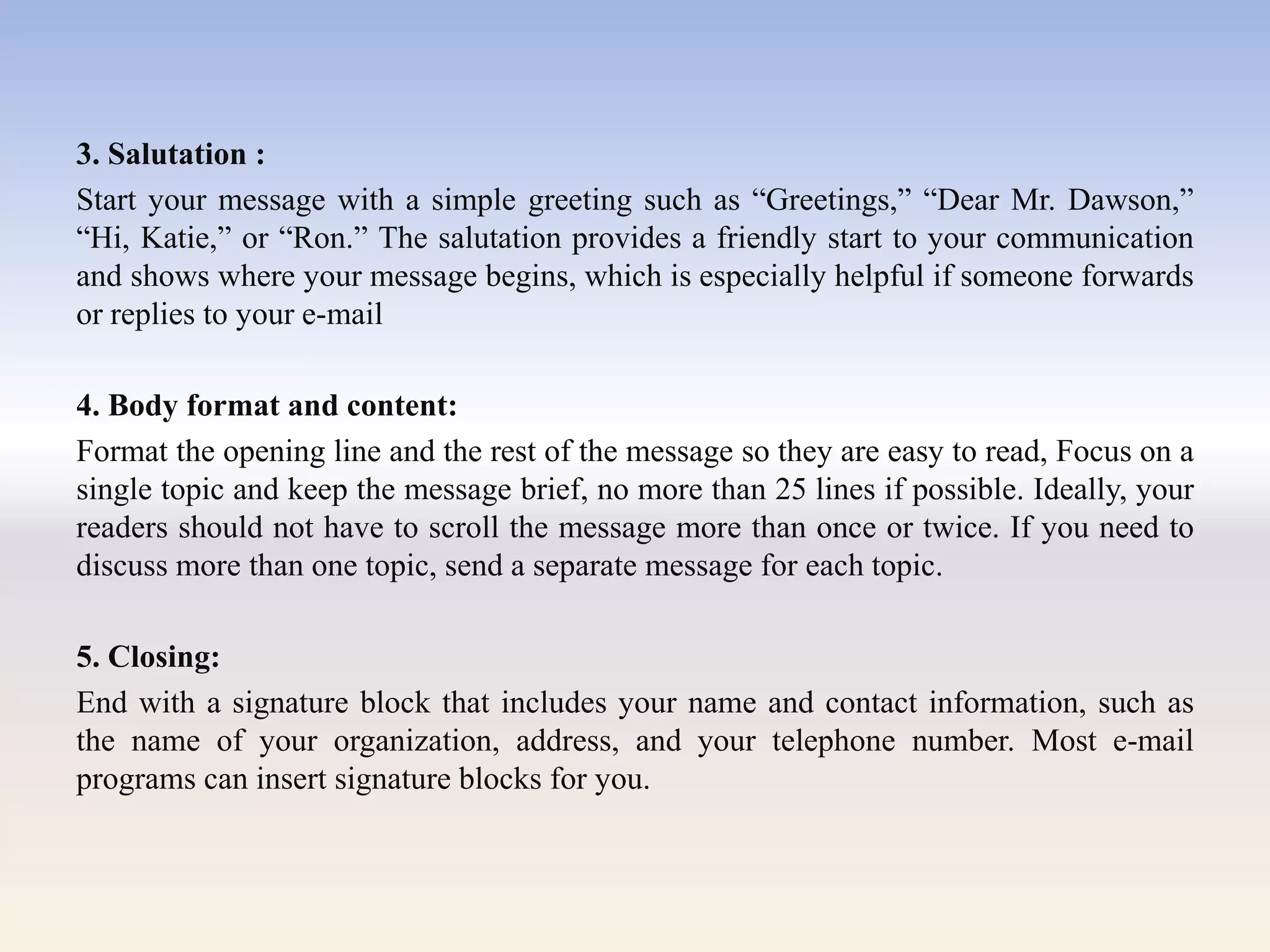3. Salutation :
Start your message with a simple greeting such as ―Greetings,‖ ―Dear Mr. Dawson,‖
―Hi, Katie,‖ or ―Ron.‖ The salutation provides a friendly start to your communication
and shows where your message begins, which is especially helpful if someone forwards
or replies to your e-mail
4. Body format and content:
Format the opening line and the rest of the message so they are easy to read, Focus on a
single topic and keep the message brief, no more than 25 lines if possible. Ideally, your
readers should not have to scroll the message more than once or twice. If you need to
discuss more than one topic, send a separate message for each topic.
5. Closing:
End with a signature block that includes your name and contact information, such as
the name of your organization, address, and your telephone number. Most e-mail
programs can insert signature blocks for you.
 