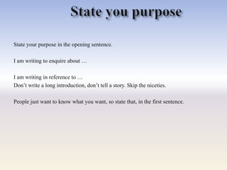 State your purpose in the opening sentence.
I am writing to enquire about …
I am writing in reference to …
Don‘t write a long introduction, don‘t tell a story. Skip the niceties.
People just want to know what you want, so state that, in the first sentence.
 