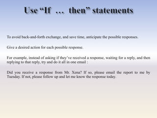 To avoid back-and-forth exchange, and save time, anticipate the possible responses.
Give a desired action for each possible response.
For example, instead of asking if they‘ve received a response, waiting for a reply, and then
replying to that reply, try and do it all in one email :
Did you receive a response from Mr. Xena? If so, please email the report to me by
Tuesday. If not, please follow up and let me know the response today.
 