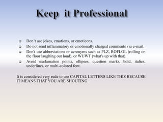  Don‘t use jokes, emotions, or emoticons.
 Do not send inflammatory or emotionally charged comments via e-mail.
 Don't use abbreviations or acronyms such as PLZ, ROFLOL (rolling on
the floor laughing out loud), or WUWT (what's up with that).
 Avoid exclamation points, ellipses, question marks, bold, italics,
underlines, or multi-colored font.
It is considered very rude to use CAPITAL LETTERS LIKE THIS BECAUSE
IT MEANS THAT YOU ARE SHOUTING.
 