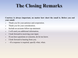 Courtesy is always important, no matter how short the email is. Before you end
your email:
 Thank you for your patience and cooperation.
 Thank you for your consideration.
 Include an accurate follow-up statement:
 I will send you additional information.
 I look forward to receiving your input.
 If you have questions or concerns, do let me know.
 I look forward to hearing from you.
 —If a response is required, specify what, when.
 
