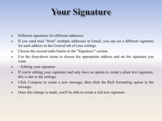  Different signatures for different addresses
 If you send mail "from" multiple addresses in Gmail, you can set a different signature
for each address in the General tab of your settings.
 Choose the second radio button in the "Signature:" section.
 Use the drop-down menu to choose the appropriate address and set the signature you
want.
 —Editing your signature
 If you're editing your signature and only have an option to create a plain text signature,
this is due to the settings.
 Click Compose to create a new message, then click the Rich formatting option in the
message.
 Once this change is made, you'll be able to create a rich text signature.
 
