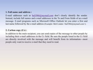 1. Full name and address :
E-mail addresses such as bal1966@mymail.com don‘t clearly identify the sender.
Instead, include full names and e-mail addresses in the To and From fields of an e-mail
message. E-mail programs such as Microsoft Office Outlook let you enter a first and
last name followed by the e-mail address (Example: Bob Linden <bal1966@mymail.com>).
2. Carbon copy (Cc) :
In addition to the main recipient, you can send copies of the message to other people by
including their e-mail addresses in the Cc field. Be sure the people listed in the Cc field
are directly involved with the message and will benefit from its information—most
people only want to receive e-mail that they need to read.
 