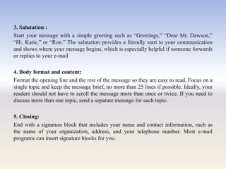 3. Salutation :
Start your message with a simple greeting such as ―Greetings,‖ ―Dear Mr. Dawson,‖
―Hi, Katie,‖ or ―Ron.‖ The salutation provides a friendly start to your communication
and shows where your message begins, which is especially helpful if someone forwards
or replies to your e-mail
4. Body format and content:
Format the opening line and the rest of the message so they are easy to read, Focus on a
single topic and keep the message brief, no more than 25 lines if possible. Ideally, your
readers should not have to scroll the message more than once or twice. If you need to
discuss more than one topic, send a separate message for each topic.
5. Closing:
End with a signature block that includes your name and contact information, such as
the name of your organization, address, and your telephone number. Most e-mail
programs can insert signature blocks for you.
 
