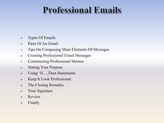  Types Of Emails
 Parts Of An Email
 Tips On Composing Main Elements Of Messages
 Creating Professional Email Messages
 Constructing Professional Memos
 Stating Your Purpose
 Using ‗If….Then Statements
 Keep It Look Professional
 The Closing Remarks
 Your Signature
 Review
 Finally
 