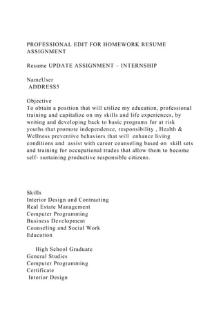PROFESSIONAL EDIT FOR HOMEWORK RESUME
ASSIGNMENT
Resume UPDATE ASSIGNMENT – INTERNSHIP
NameUser
ADDRESS5
Objective
To obtain a position that will utilize my education, professional
training and capitalize on my skills and life experiences, by
writing and developing back to basic programs for at risk
youths that promote independence, responsibility , Health &
Wellness preventive behaviors that will enhance living
conditions and assist with career counseling based on skill sets
and training for occupational trades that allow them to become
self- sustaining productive responsible citizens.
Skills
Interior Design and Contracting
Real Estate Management
Computer Programming
Business Development
Counseling and Social Work
Education
High School Graduate
General Studies
Computer Programming
Certificate
Interior Design
 