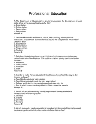Professional Education
1. The Department of Education gives greater emphasis on the development of basic
skills. What is the philosophical basis for this?
a. Essentialism
b. Existentialism
c. Perennialism
d. Pragmatism
Answer: A
2. Teacher M views his students as unique, free-choosing and responsible
individuals. All classroom activities revolve around the said premise. What theory
underlies this?
a. Essentialism
b. Existentialism
c. Progressivism
d. Realism
Answer: B
3. Religious rituals in the classroom and in the school programs prove the deep
natural religiosity of the Filipinos. Which philosophy has greatly contributed to the
tradition?
a. Buddhism
b. Confucianism
c. Hinduism
d. Islam
Answer: B
4. In order to make Roman education truly utilitarian, how should the day-to-day
lessons be taught?
a. Taught in the students' native dialect
b. Taught interestingly through the play way method
c. Related and linked to the events happening in everyday life
d. Practiced at home under the guidance of their respective parents.
Answer: C
5. Which influenced the military training requirements among students in
the secondary and tertiary levels?
a. Chinese
b. Greeks
c. Orientals
d. Romans
Answer: D
6. Which philosophy has the educational objective to indoctrinate Filipinos to accept
the teachings of the Catholic church which is foster faith in God?
 