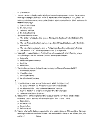 d. Assimilation
22. TeacherV wantsto checkprior knowledgeof hispupilsaboutwaterpollution.She writesthe
maintopicwater pollutioninthe centerof the chalkboardandencirclesit.Then,she askthe
pupilstoprovide informationthatcanbe clusteredaroundthe main topic.Whichtechnique did
the teacheremploy?
a. Vocabularybuilding
b. Demonstration
c. Semanticmapping
d. Deductive teaching
23. Who were the Thomasites?
a. The soldierswhodoubtedthe successof the publiceducational systemtobe setinthe
Philippines
b. The firstAmericanteacherrecruitstohelpestablishthe publiceducational systeminthe
Philippines
c. The firstreligiousgroupwhocame to Philippinesonboardthe US transportsThomas
d. The devoteestoSt.ThomasAquinaswhocame to evangelized
24. “Approacheverypupil asshe iss/he iswithoutallowingyourself tobe influencedbyyour
foreknowledgeof his/herhome background”isanadvice froma (an)?
a. Rationalist
b. Extentialist-phenomeologist
c. Positivist
d. Essentialist
25. The right hemisphere of the brainisinvolvedwiththe followingfunctionsEXCEPT
a. Nonverbal functions
b. Visual functions
c. Intuitive functions
d. Detail-orientedfunctions
26. –
27. To builda sense of pride amongFilipinoyouth,whichshouldbe done?
a. Re-studyourhistoryandstresson ourachievementsasapeople
b. Re-study ourhistoryfromthe perspectiveof ourcolonizer
c. Replace the studyof folkloresandmythswithtechnical subjects
d. Setaside the studyof local history
28. “Specializationisknowingmore andmore aboutlessandless.”Thenitis bettertobe a
generalist”,claimsTeacherF.OnwhichphilosophydoesTeacherFlearn.
a. Essentialism
b. Progressivism
c. Perennialism
d. Existentialism
29. TeacherLei giveshisstudentsopportunitiestobe creative because of hisconvictionthatmuch
learningresultsfromthe needtoexpress creativity.OnwhichtheoryisTeacherLel conviction
anchored?___________ theory
 