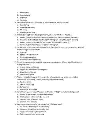 a. Behaviorist
b. Associationist
c. Cognitive
d. Humanist
30. WhichteachingactivityisfoundedonBandura’ssocial learningtheory?
a. Questioning
b. Inductive reasoning
c. Modeling
d. Interactive teaching
31. I like todevelopthe synthesizingskillsof mystudents.Whichone shouldIdo?
a. Askmy studentstoformulate ageneralizationfromthe datashowninthe graphs.
b. Directmy studentstopointoutw/c part of the graph are right w/cpart iswrong
c. Askmy studentstoanswerthe questioningbeginningwith“Whatif…”
d. Tell mystudentstostate data presentedinthe graph
32. To reach out to clientele whocannotbe inthe classroomforone reasonor another,whichof
the followingwasestablished?
a. Informal
b. Special education(SPED)
c. Pre-school education
d. Alternativelearningdelivery
33. Nicolle enjoysgameslikescrabble,anagrams,andpasswords.Whichtype of intelligence is
strongin Nicolle?
a. Interpersonal intelligence
b. Logical and mathematical intelligence
c. Linguisticintelligence
d. Spatial intelligence
34. TeacherCora observescleanlinessandorderinherclassroomtocreate a conductive
atmosphere forlearning.Onwhichtheoryisherpractice based?
a. Psychoanalysis
b. Gestaltpsychology
c. Behaviorism
d. Humanisticpsychology
35. Whichlearningprinciplesisthe essenceof Gardner’stheoryof multiple intelligences?
a. Almostall learnersare linguisticallyintelligent
b. Intelligenceisnotmeasuredinone form
c. Learnershave differentIQlevel
d. Learnershave staticIQ
36. Whichobjective in the affective domainisinthe lowestlevel?
a. To accumulate examplesof authenticity
b. To supportviewpointsagainstabortion
c. To respondpositivelytoacomment
d. To formulate criteriaforhonesty
 