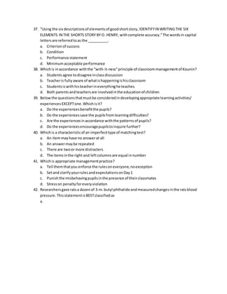 37. “Using the six descriptionsof elementsof goodshortstory, IDENTIFYIN WRITING THE SIX
ELEMENTS IN THE SHORTS STORY BY O. HENRY, withcomplete accuracy.”The wordsin capital
lettersare referredtoas the __________.
a. Criterionof success
b. Condition
c. Performance statement
d. Minimumacceptable performance
38. Whichis inaccordance withthe “with-it-ness”principle of classroommanagementof Kounin?
a. Studentsagree todisagree inclassdiscussion
b. Teacheris fullyaware of whatishappeningishisclassroom
c. Studentsiswithhisteacherineverythinghe teaches
d. Both parentsandteachersare involvedinthe educationof children
39. Belowthe questionsthatmustbe consideredindevelopingappropriate learningactivities/
experiencesEXCEPTone.Whichisit?
a. Do the experiencesbenefitthe pupils?
b. Do the experiencessave the pupilsfromlearningdifficulties?
c. Are the experiencesinaccordance withthe patternsof pupils?
d. Do the experiencesencouragepupilstoinquire further?
40. Whichis a characteristicof an imperfecttype of matchingtest?
a. An itemmayhave no answerat all
b. An answermaybe repeated
c. There are twoor more distracters
d. The itemsinthe right and leftcolumnsare equal innumber
41. Whichis appropriate managementpractice?
a. Tell themthatyou enforce the rulesoneveryone,noexception
b. Setand clarifyyourrulesandexpectationsonDay1
c. Punishthe misbehavingpupilsinthe presence of theirclassmates
d. Stresson penaltyforeveryviolation
42. Researchersgave ratsa dozenof 3-m.butyl phthalide andmeasuredchangesinthe ratsblood
pressure.ThisstatementisBESTclassifiedas
a.
 