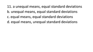 11. a unequal means, equal standard deviations
b. unequal means, equal standard deviations
c. equal means, equal standard deviations
d. equal means, unequal standard deviations
 