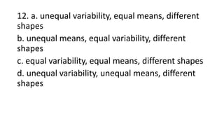 12. a. unequal variability, equal means, different
shapes
b. unequal means, equal variability, different
shapes
c. equal variability, equal means, different shapes
d. unequal variability, unequal means, different
shapes
 