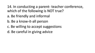 14. In conducting a parent- teacher conference,
which of the following is NOT true?
a. Be friendly and informal
b. Be a know-it-all person
c. Be willing to accept suggestions
d. Be careful in giving advice
 