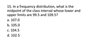 15. In a frequency distribution, what is the
midpoint of the class interval whose lower and
upper limits are 99.5 and 109.5?
a. 107.0
b. 105.0
c. 104.5
d. 102.5
 